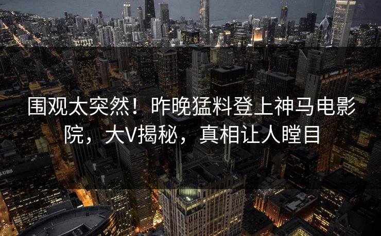 围观太突然！昨晚猛料登上神马电影院，大V揭秘，真相让人瞠目