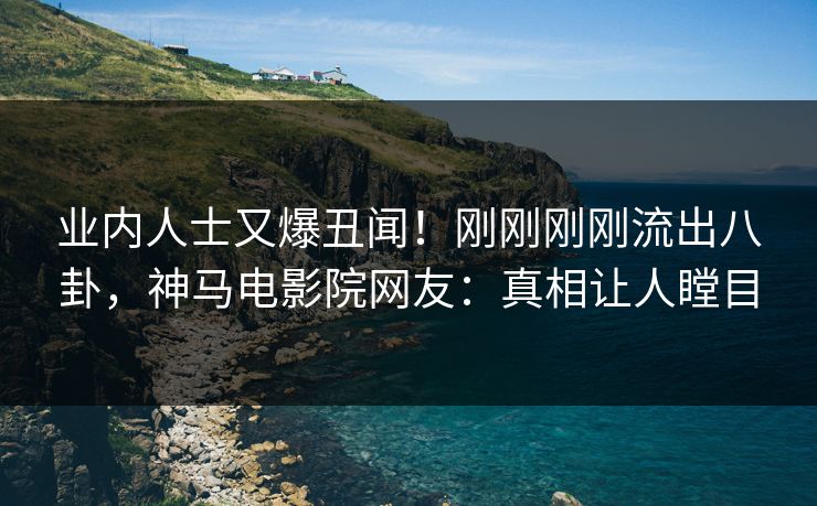 业内人士又爆丑闻！刚刚刚刚流出八卦，神马电影院网友：真相让人瞠目