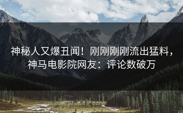 神秘人又爆丑闻！刚刚刚刚流出猛料，神马电影院网友：评论数破万