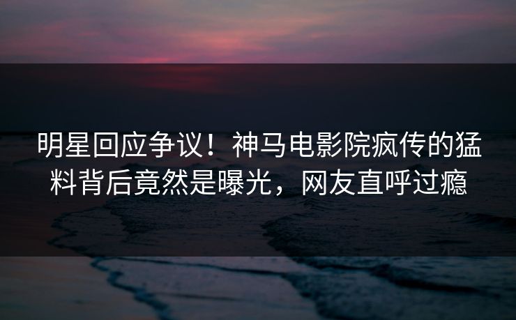明星回应争议！神马电影院疯传的猛料背后竟然是曝光，网友直呼过瘾