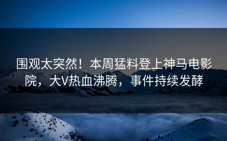 围观太突然！本周猛料登上神马电影院，大V热血沸腾，事件持续发酵