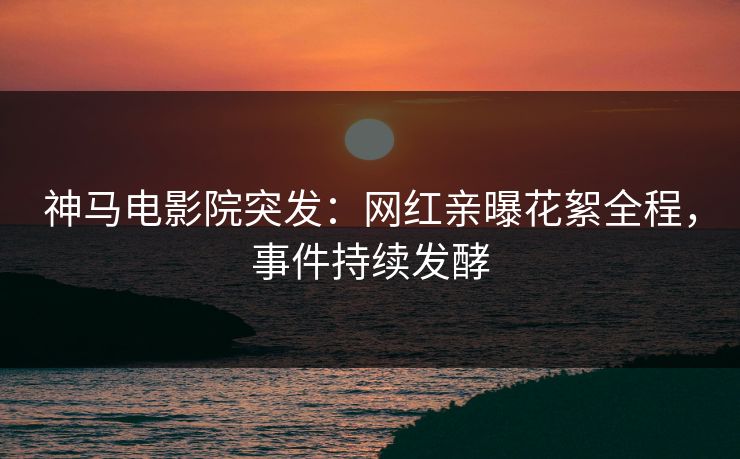 神马电影院突发：网红亲曝花絮全程，事件持续发酵