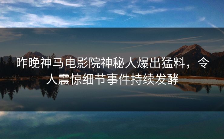 昨晚神马电影院神秘人爆出猛料，令人震惊细节事件持续发酵