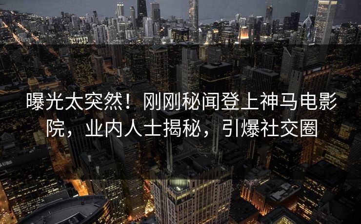 曝光太突然！刚刚秘闻登上神马电影院，业内人士揭秘，引爆社交圈