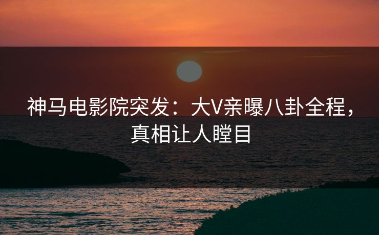 神马电影院突发：大V亲曝八卦全程，真相让人瞠目
