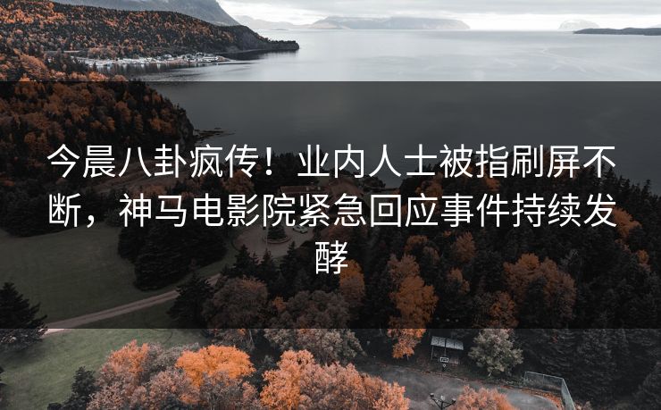 今晨八卦疯传！业内人士被指刷屏不断，神马电影院紧急回应事件持续发酵