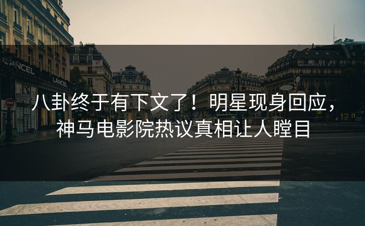 八卦终于有下文了！明星现身回应，神马电影院热议真相让人瞠目