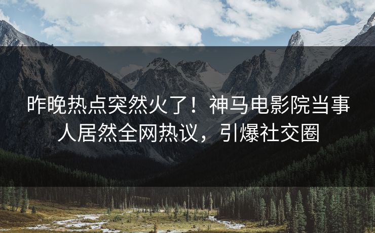 昨晚热点突然火了！神马电影院当事人居然全网热议，引爆社交圈