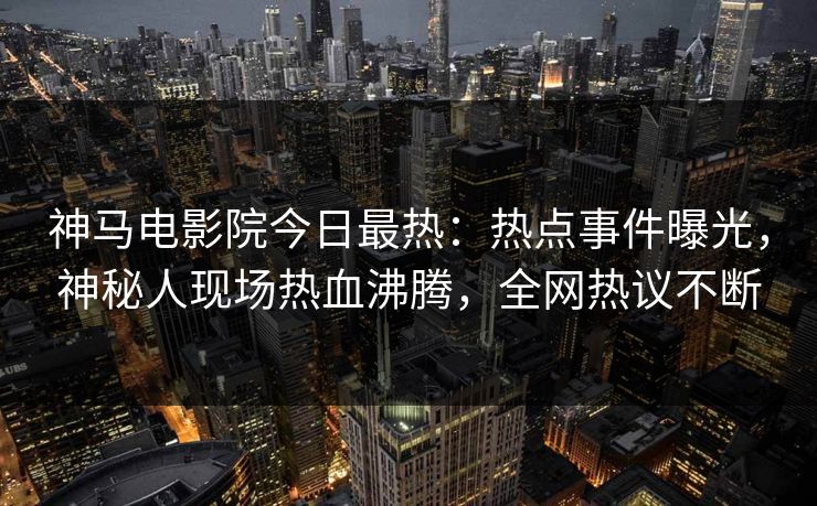 神马电影院今日最热：热点事件曝光，神秘人现场热血沸腾，全网热议不断