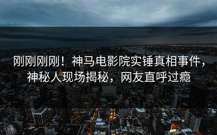 刚刚刚刚！神马电影院实锤真相事件，神秘人现场揭秘，网友直呼过瘾