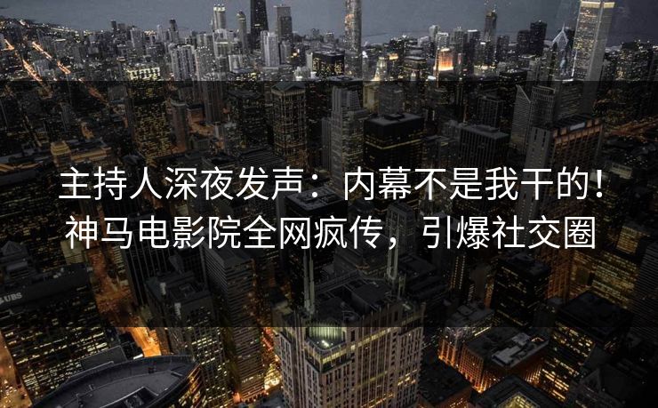 主持人深夜发声：内幕不是我干的！神马电影院全网疯传，引爆社交圈