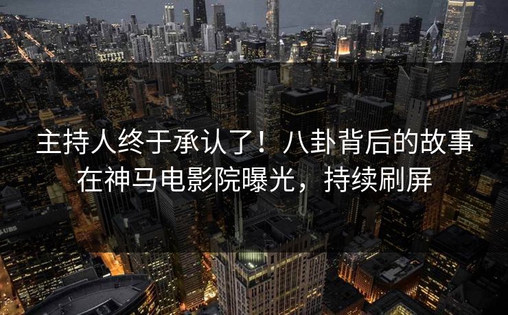 主持人终于承认了！八卦背后的故事在神马电影院曝光，持续刷屏