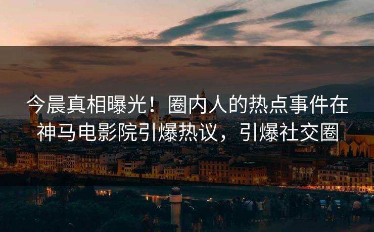 今晨真相曝光！圈内人的热点事件在神马电影院引爆热议，引爆社交圈