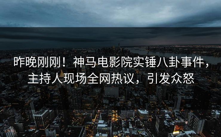 昨晚刚刚！神马电影院实锤八卦事件，主持人现场全网热议，引发众怒