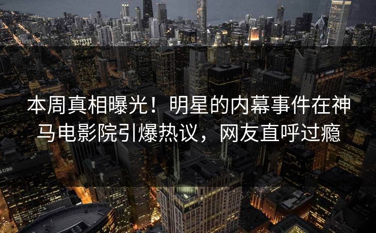 本周真相曝光！明星的内幕事件在神马电影院引爆热议，网友直呼过瘾