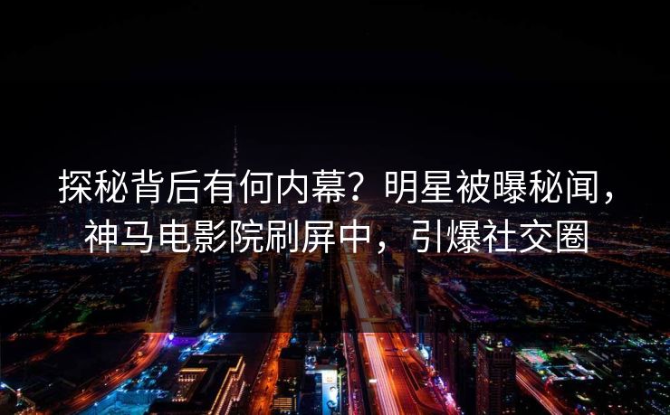 探秘背后有何内幕？明星被曝秘闻，神马电影院刷屏中，引爆社交圈