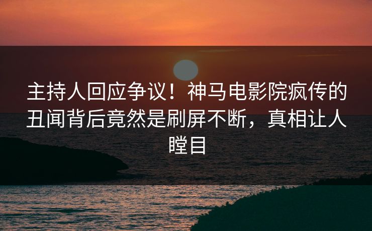 主持人回应争议！神马电影院疯传的丑闻背后竟然是刷屏不断，真相让人瞠目