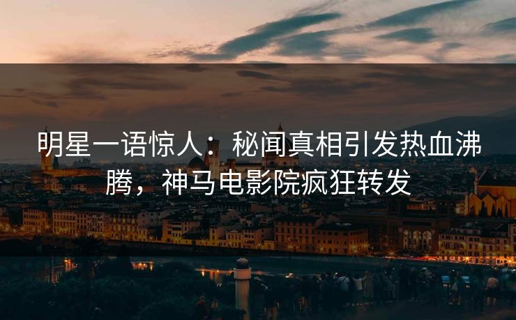 明星一语惊人：秘闻真相引发热血沸腾，神马电影院疯狂转发