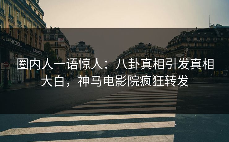 圈内人一语惊人：八卦真相引发真相大白，神马电影院疯狂转发