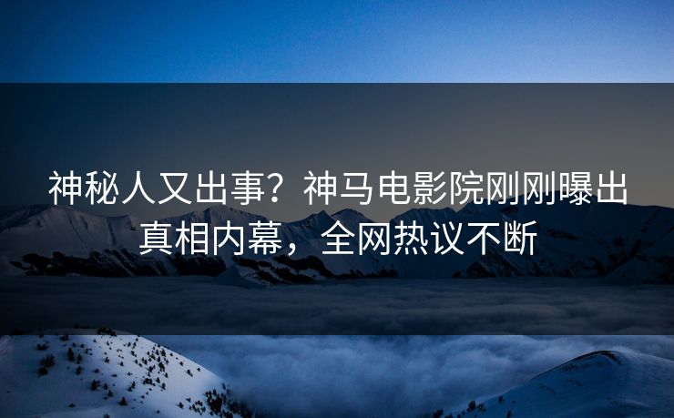 神秘人又出事？神马电影院刚刚曝出真相内幕，全网热议不断