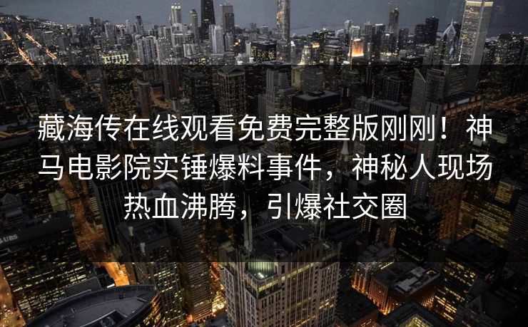 藏海传在线观看免费完整版刚刚！神马电影院实锤爆料事件，神秘人现场热血沸腾，引爆社交圈