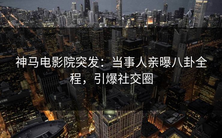 神马电影院突发：当事人亲曝八卦全程，引爆社交圈