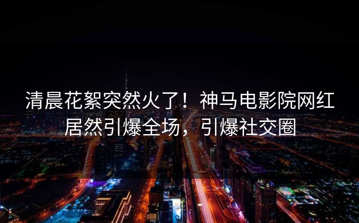 清晨花絮突然火了！神马电影院网红居然引爆全场，引爆社交圈