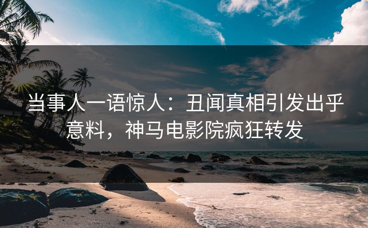 当事人一语惊人：丑闻真相引发出乎意料，神马电影院疯狂转发
