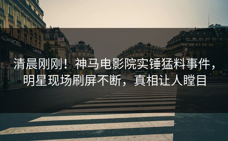 清晨刚刚！神马电影院实锤猛料事件，明星现场刷屏不断，真相让人瞠目