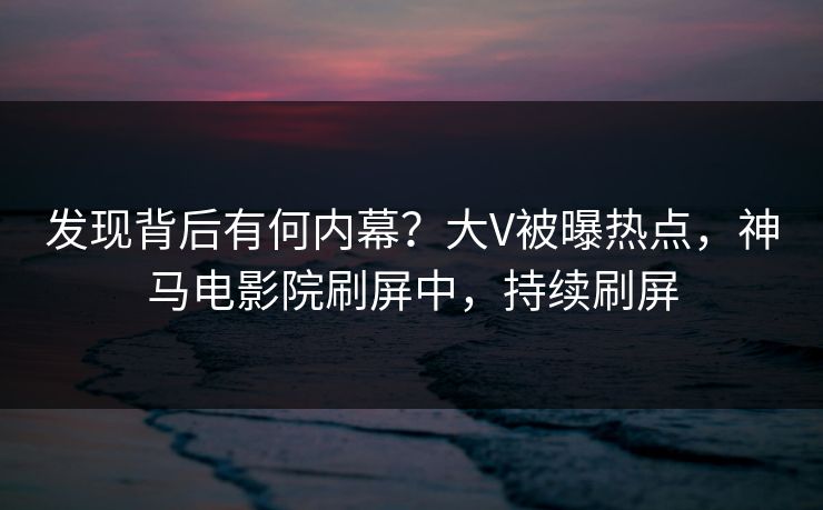 发现背后有何内幕？大V被曝热点，神马电影院刷屏中，持续刷屏
