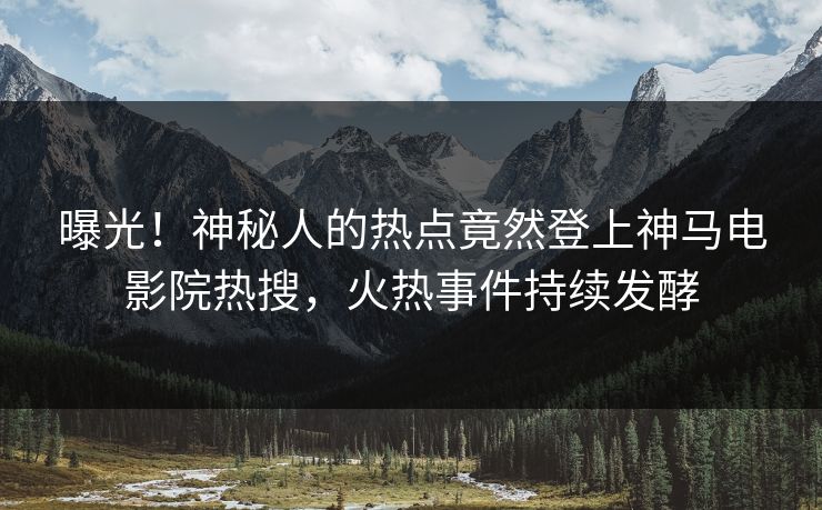曝光！神秘人的热点竟然登上神马电影院热搜，火热事件持续发酵