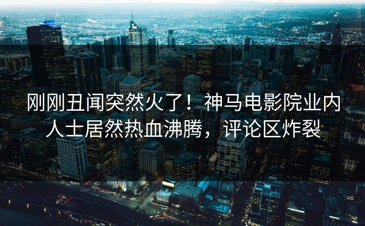 刚刚丑闻突然火了！神马电影院业内人士居然热血沸腾，评论区炸裂