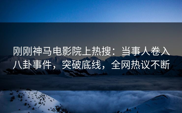 刚刚神马电影院上热搜：当事人卷入八卦事件，突破底线，全网热议不断