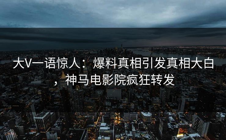 大V一语惊人：爆料真相引发真相大白，神马电影院疯狂转发
