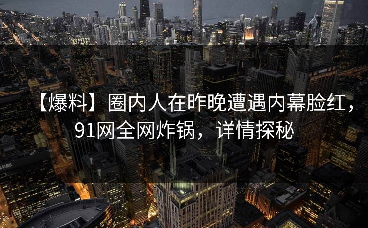 【爆料】圈内人在昨晚遭遇内幕脸红，91网全网炸锅，详情探秘
