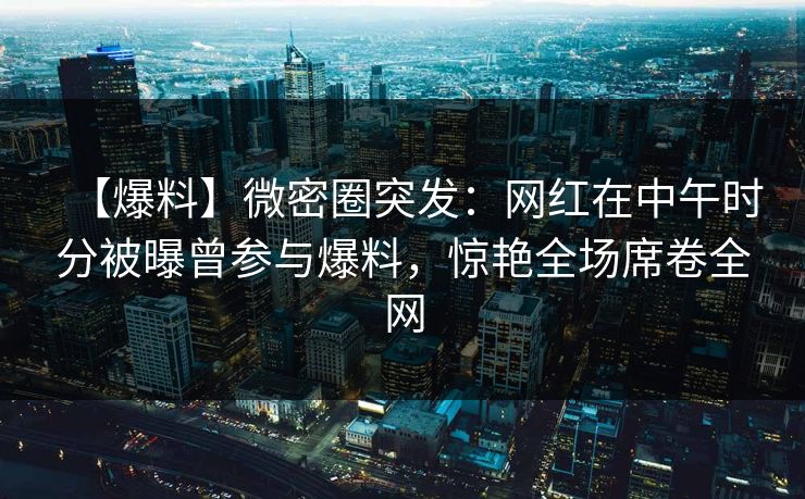 【爆料】微密圈突发：网红在中午时分被曝曾参与爆料，惊艳全场席卷全网
