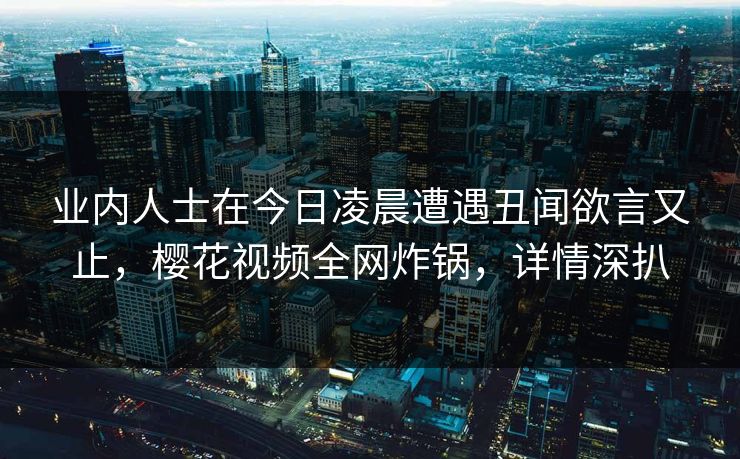 业内人士在今日凌晨遭遇丑闻欲言又止，樱花视频全网炸锅，详情深扒