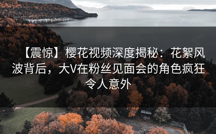 【震惊】樱花视频深度揭秘：花絮风波背后，大V在粉丝见面会的角色疯狂令人意外