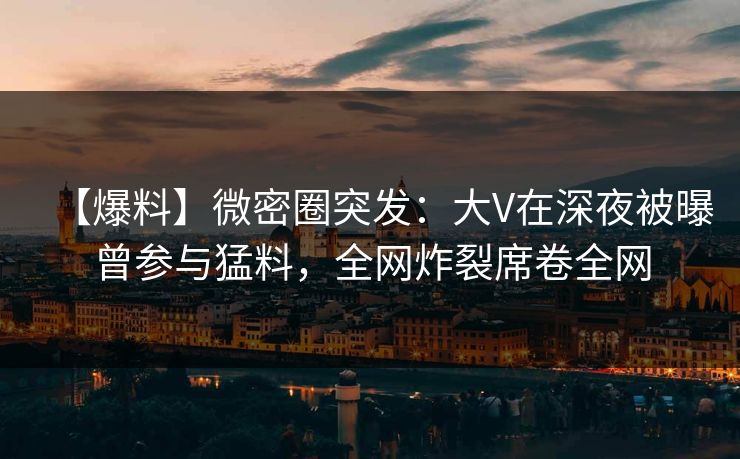 【爆料】微密圈突发：大V在深夜被曝曾参与猛料，全网炸裂席卷全网