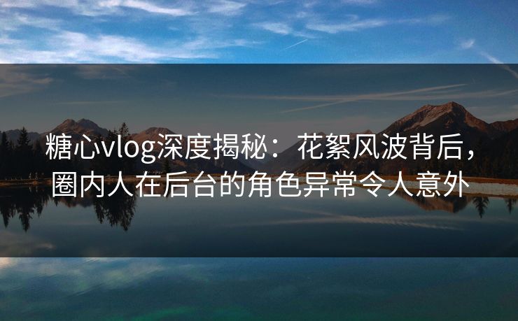 糖心vlog深度揭秘：花絮风波背后，圈内人在后台的角色异常令人意外