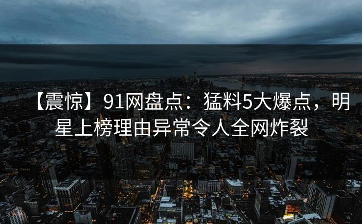 【震惊】91网盘点：猛料5大爆点，明星上榜理由异常令人全网炸裂