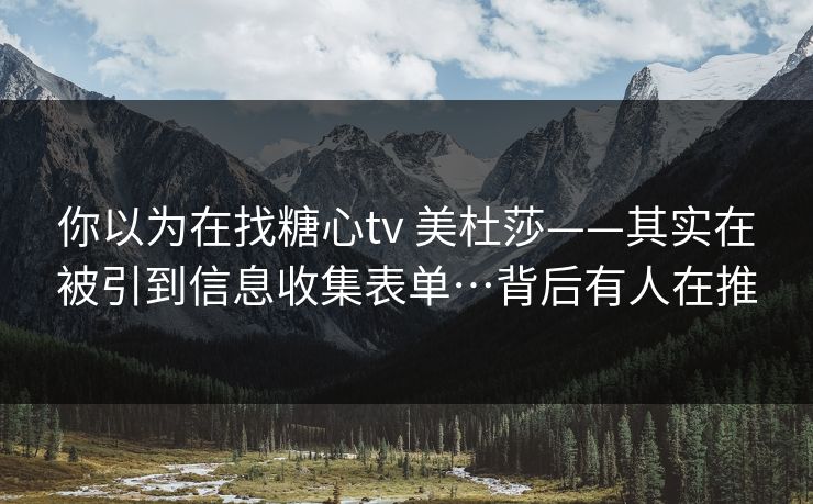 你以为在找糖心tv 美杜莎——其实在被引到信息收集表单…背后有人在推