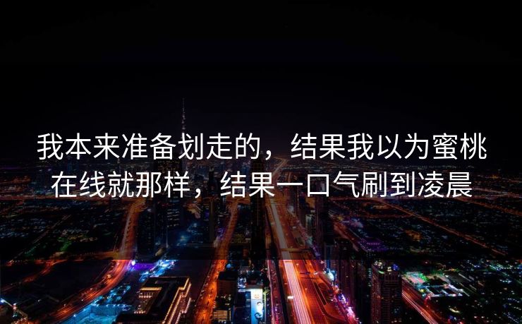 我本来准备划走的，结果我以为蜜桃在线就那样，结果一口气刷到凌晨