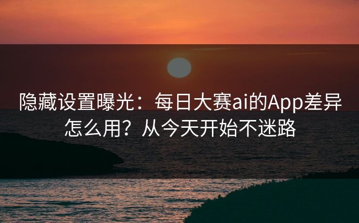 隐藏设置曝光：每日大赛ai的App差异怎么用？从今天开始不迷路