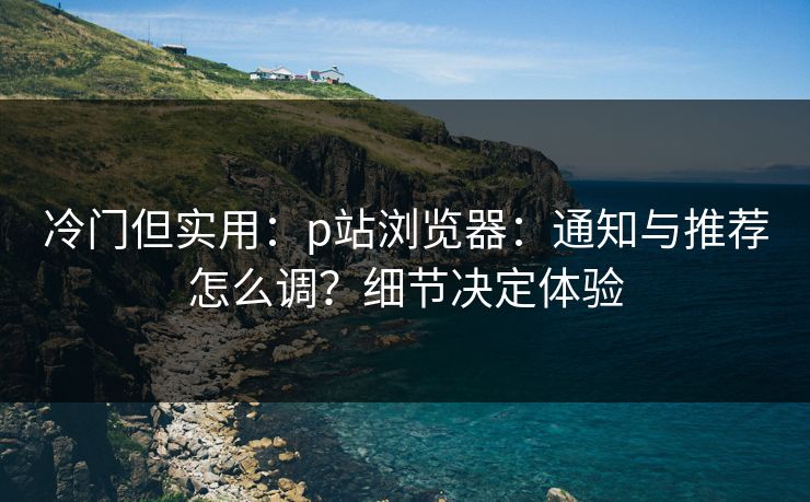 冷门但实用：p站浏览器：通知与推荐怎么调？细节决定体验