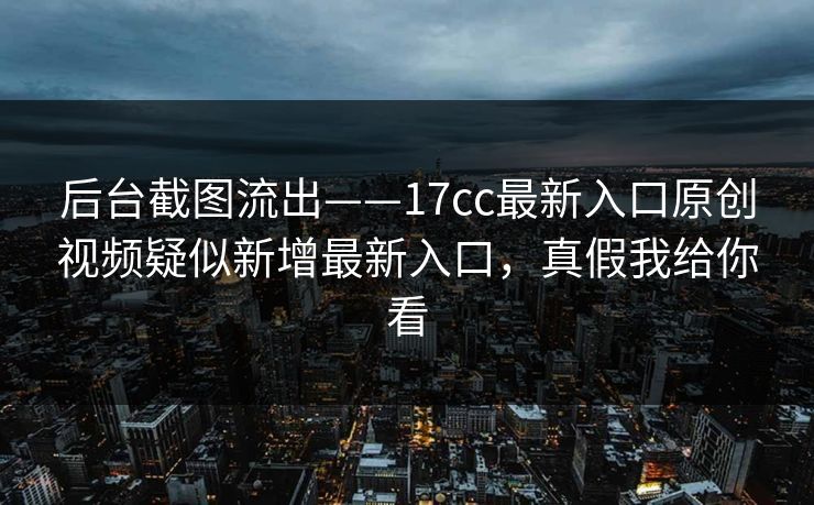 后台截图流出——17cc最新入口原创视频疑似新增最新入口，真假我给你看