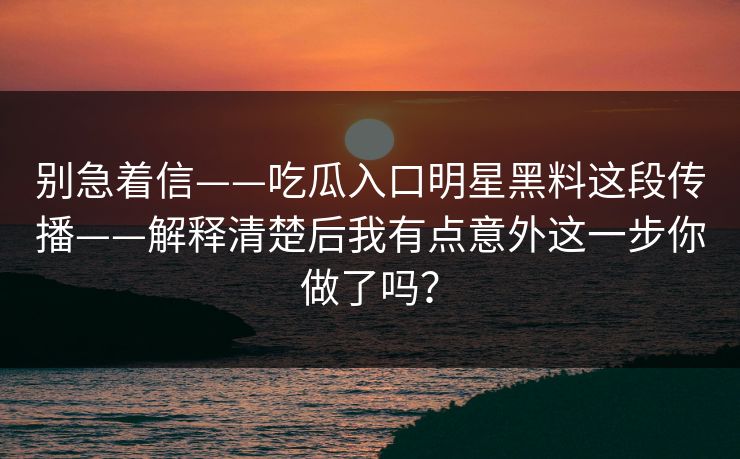 别急着信——吃瓜入口明星黑料这段传播——解释清楚后我有点意外这一步你做了吗？