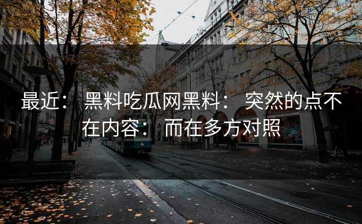 最近： 黑料吃瓜网黑料： 突然的点不在内容： 而在多方对照