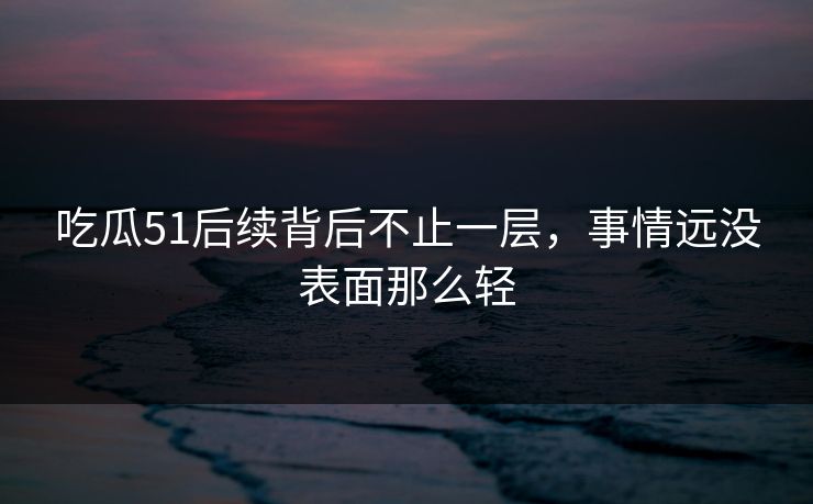 吃瓜51后续背后不止一层，事情远没表面那么轻