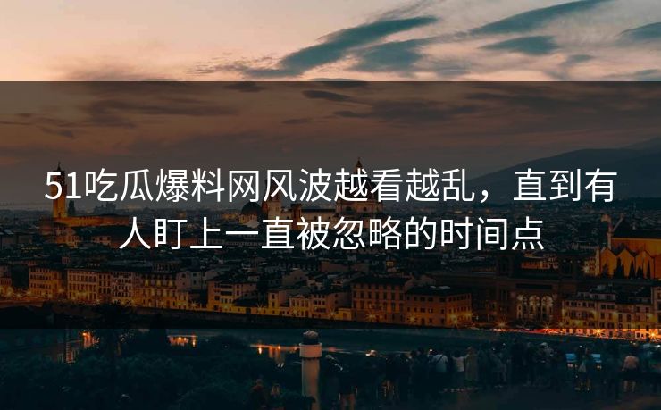 51吃瓜爆料网风波越看越乱，直到有人盯上一直被忽略的时间点